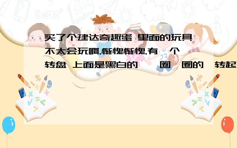 买了个建达奇趣蛋 里面的玩具不太会玩啊.惭愧惭愧.有一个转盘 上面是黑白的,一圈一圈的,转起来看着晕,还有一只小大象,配图上画的是顺时针转转盘,大象看起来会变大,逆时针转则反之.我