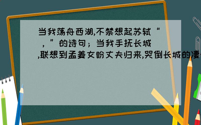 当我荡舟西湖,不禁想起苏轼“ , ”的诗句；当我手抚长城,联想到孟姜女盼丈夫归来,哭倒长城的凄惨故事,诗人王昌龄在【出塞】中“       ,       ”的诗句再次跃然眼前