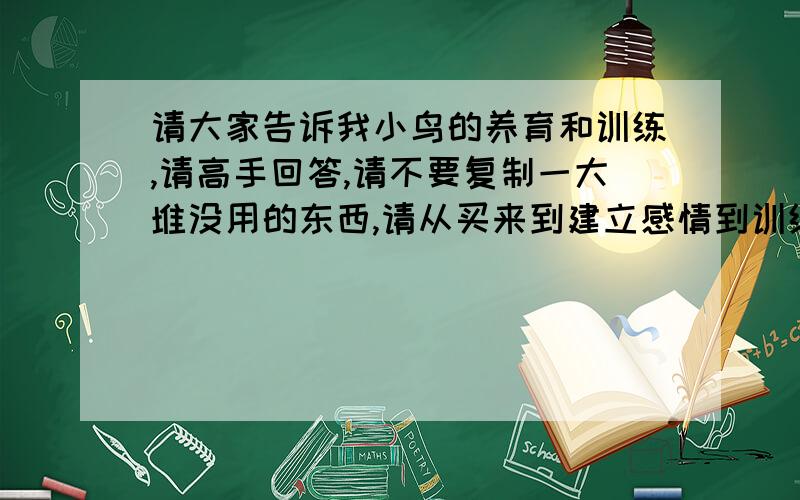 请大家告诉我小鸟的养育和训练,请高手回答,请不要复制一大堆没用的东西,请从买来到建立感情到训练说明白些,还要说说小鸟的病,我们这儿没有兽医,说些家常的方子,还要说小鸟吃什么,买