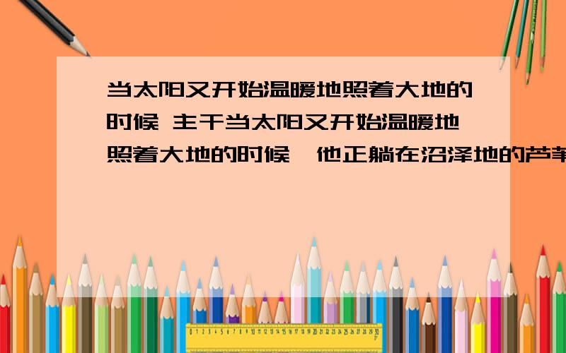 当太阳又开始温暖地照着大地的时候 主干当太阳又开始温暖地照着大地的时候,他正躺在沼泽地的芦苇里.”写出这个句子的主干.