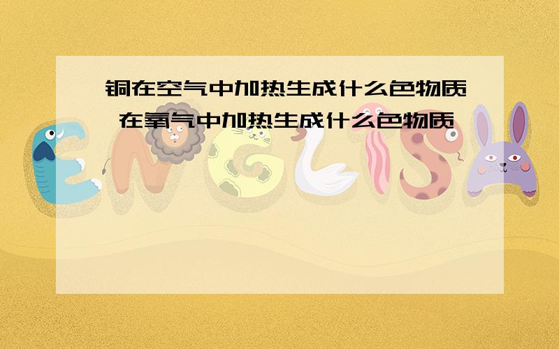 铜在空气中加热生成什么色物质 在氧气中加热生成什么色物质