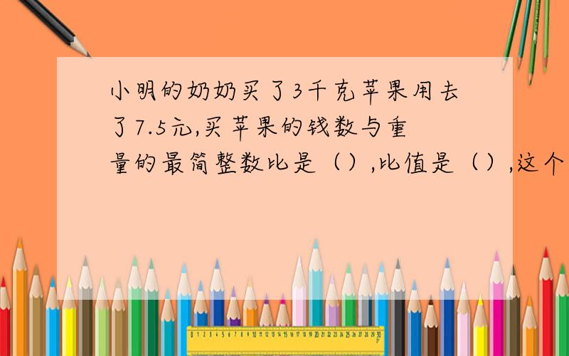 小明的奶奶买了3千克苹果用去了7.5元,买苹果的钱数与重量的最简整数比是（）,比值是（）,这个比值所表示的意义是（）