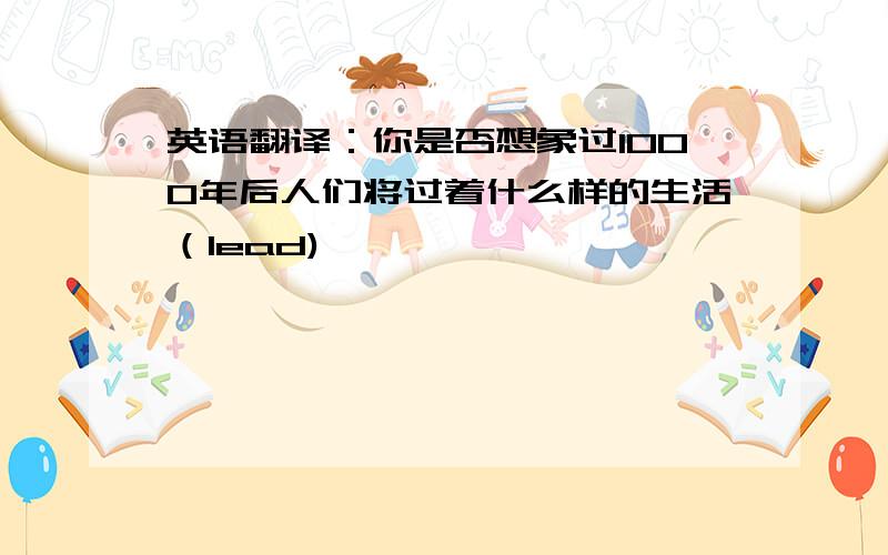 英语翻译：你是否想象过1000年后人们将过着什么样的生活（lead)