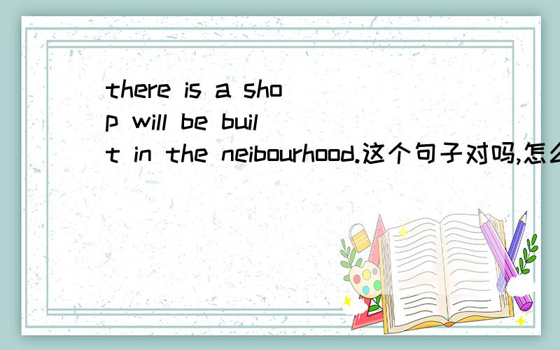 there is a shop will be built in the neibourhood.这个句子对吗,怎么改,谢