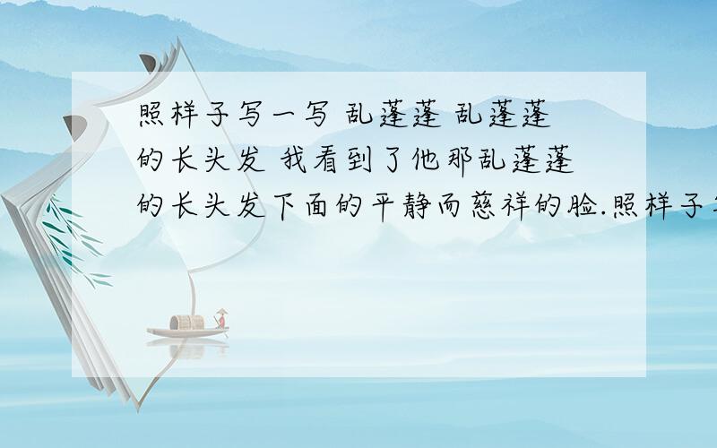 照样子写一写 乱蓬蓬 乱蓬蓬的长头发 我看到了他那乱蓬蓬的长头发下面的平静而慈祥的脸.照样子写一写乱蓬蓬 乱蓬蓬的长头发 我看到了他那乱蓬蓬的长头发下面的平静而慈祥的脸.