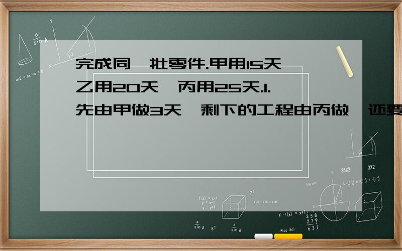 完成同一批零件.甲用15天,乙用20天,丙用25天.1.先由甲做3天,剩下的工程由丙做,还要多少天完成?2.甲,乙,丙三人合作6天,是否能完成这项工程?