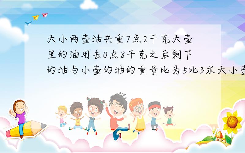 大小两壶油共重7点2千克大壶里的油用去0点8千克之后剩下的油与小壶的油的重量比为5比3求大小壶原来各有多