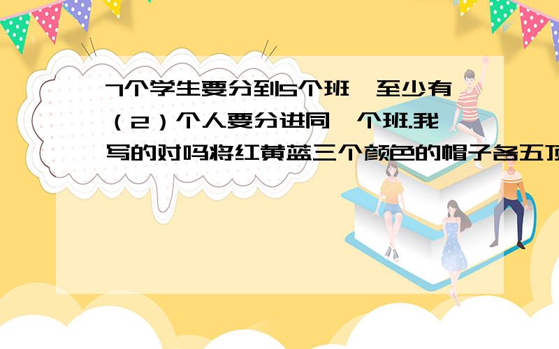 7个学生要分到5个班,至少有（2）个人要分进同一个班.我写的对吗将红黄蓝三个颜色的帽子各五顶放入一个盒子内,要保证取出的帽子至少有两种颜色,至少应取出 6  顶帽子,要保证三种颜色都