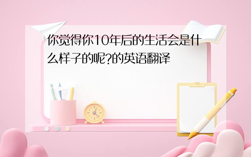 你觉得你10年后的生活会是什么样子的呢?的英语翻译