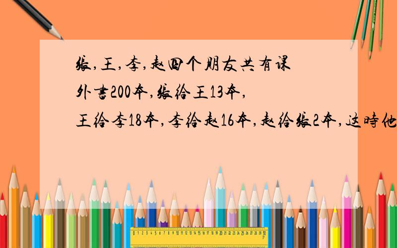 张,王,李,赵四个朋友共有课外书200本,张给王13本,王给李18本,李给赵16本,赵给张2本,这时他们本数相等