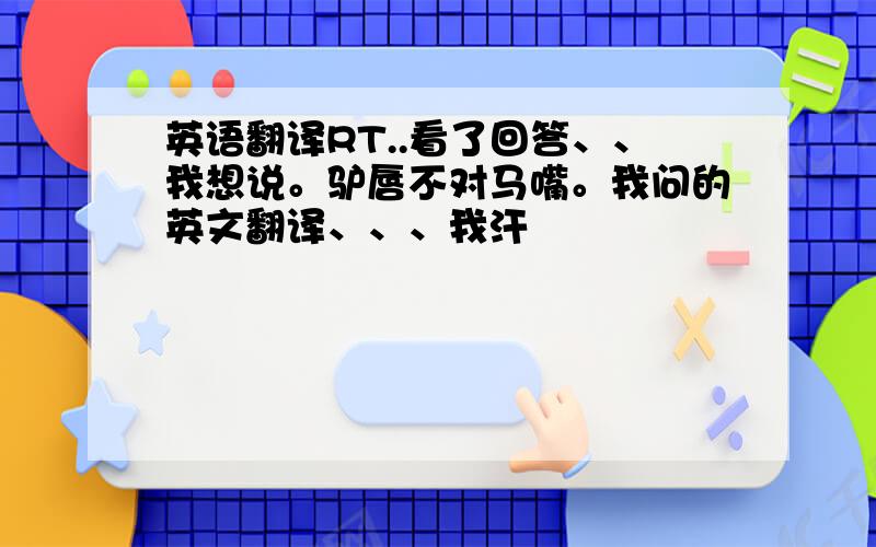 英语翻译RT..看了回答、、我想说。驴唇不对马嘴。我问的英文翻译、、、我汗