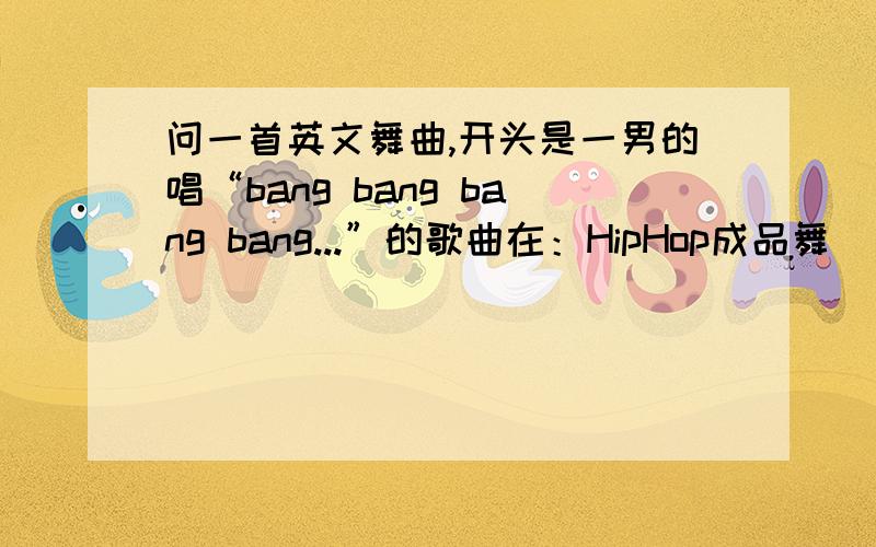 问一首英文舞曲,开头是一男的唱“bang bang bang bang...”的歌曲在：HipHop成品舞 “BANG”中 出现的歌曲