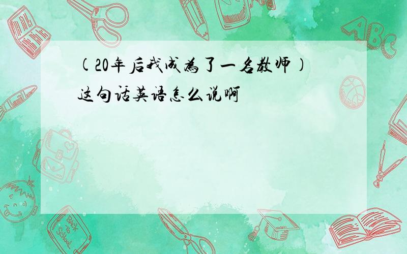 (20年后我成为了一名教师)这句话英语怎么说啊