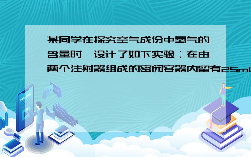 某同学在探究空气成份中氧气的含量时,设计了如下实验：在由两个注射器组成的密闭容器内留有25mL空气,给装有细铜丝的玻璃管加热（如图)同时交替缓慢推动注射器的活塞.至玻璃罐的铜丝