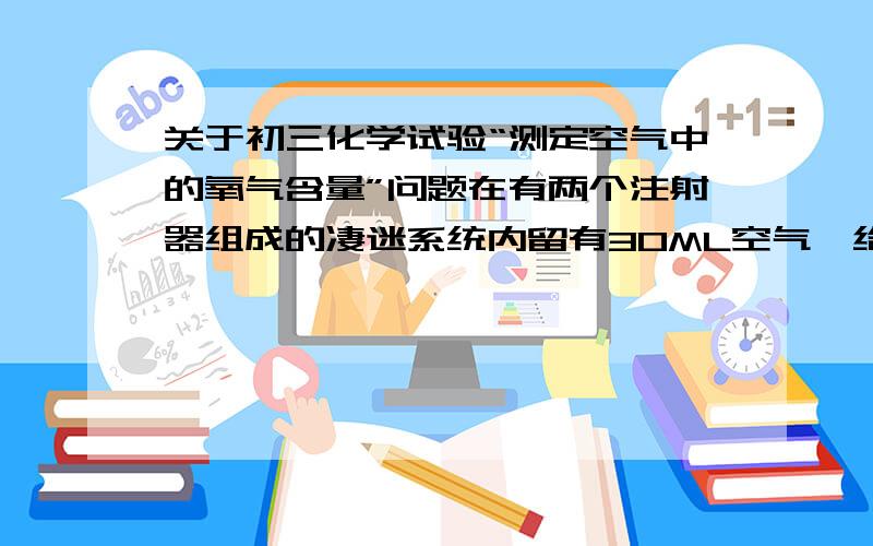 关于初三化学试验“测定空气中的氧气含量”问题在有两个注射器组成的凄迷系统内留有30ML空气,给装有细铜丝团的玻璃管加热,同时交替缓慢推动两个注射器活塞,观察发生的现象.停止加热