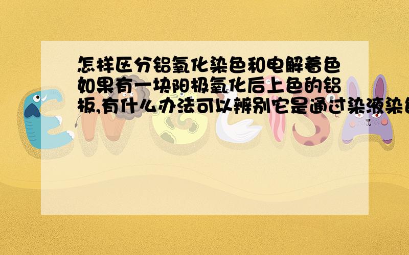 怎样区分铝氧化染色和电解着色如果有一块阳极氧化后上色的铝板,有什么办法可以辨别它是通过染液染色还是电解着色上的色呢?外观上有区别吗?除此以外,还有没有其他简便的检测手段?