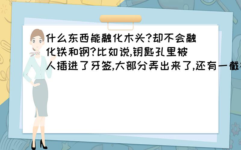 什么东西能融化木头?却不会融化铁和钢?比如说,钥匙孔里被人插进了牙签,大部分弄出来了,还有一截在里面,怎么弄出来?