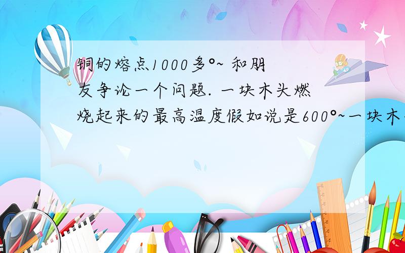 铜的熔点1000多°~ 和朋友争论一个问题. 一块木头燃烧起来的最高温度假如说是600°~一块木头燃烧起来的最高温度假如说是600°~那么2块 或者多于两块木头就可以融化铜么?遵循能量守恒? 一块