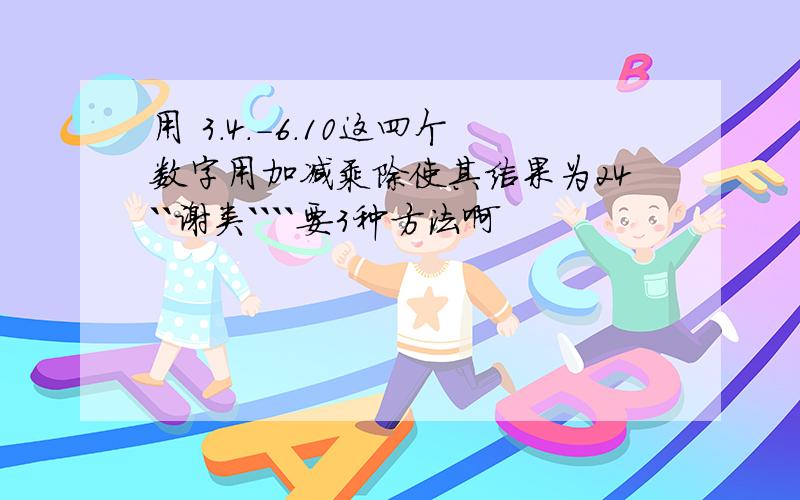 用 3.4.-6.10这四个数字用加减乘除使其结果为24``谢类````要3种方法啊