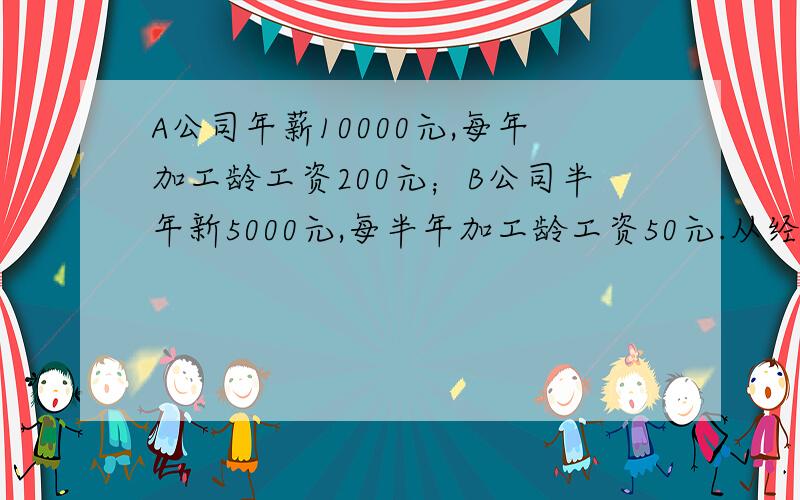 A公司年薪10000元,每年加工龄工资200元；B公司半年新5000元,每半年加工龄工资50元.从经济收入的角那我认为是B 因为 A B半年 5 000一年 10 000 5 050一年半 5 100两年 10 200 5 150……到底算A还是B啊话