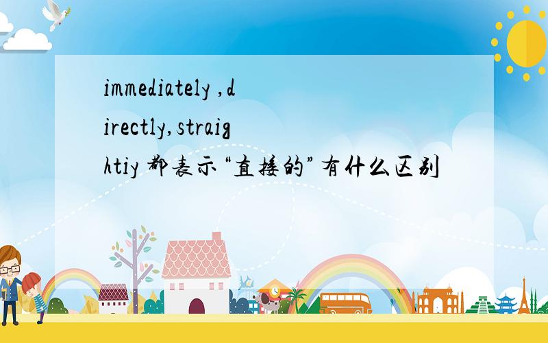 immediately ,directly,straightiy 都表示“直接的”有什么区别