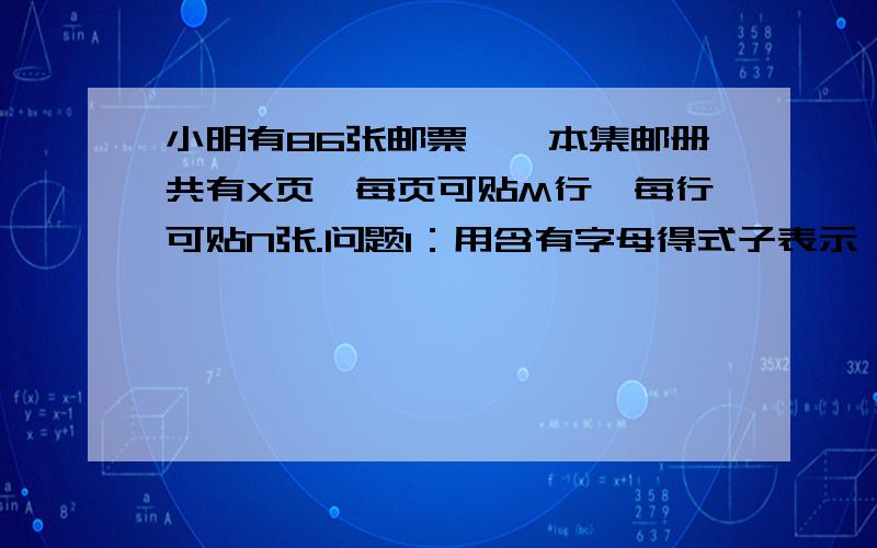 小明有86张邮票,一本集邮册共有X页,每页可贴M行,每行可贴N张.问题1：用含有字母得式子表示一本集邮册一共可贴邮票得张数?问题2：M等于3,N等于5,X等于6,小明需要几本这样得集邮册?