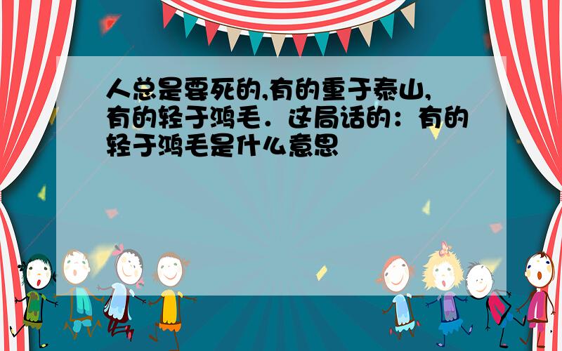 人总是要死的,有的重于泰山,有的轻于鸿毛．这局话的：有的轻于鸿毛是什么意思