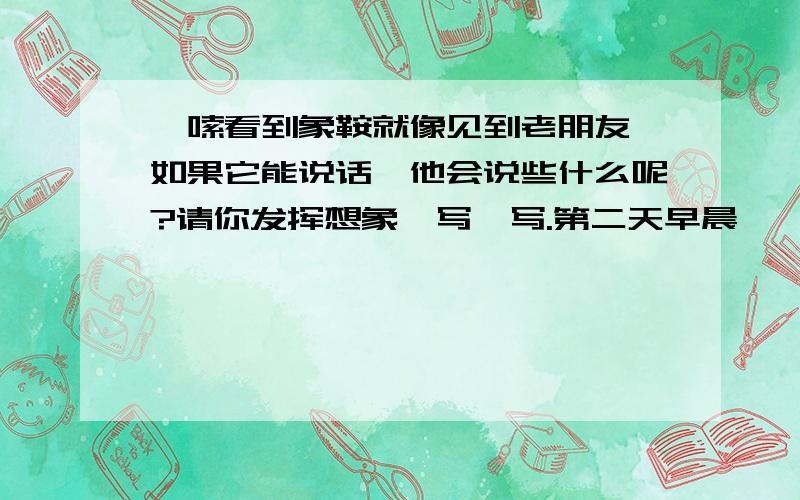 嘎嗦看到象鞍就像见到老朋友,如果它能说话,他会说些什么呢?请你发挥想象,写一写.第二天早晨,嘎羧突然十分亢（kàng）奋,两只眼睛烧得通红,见到波农丁,欧（ōu）欧地轻吼着,象蹄急促地踏