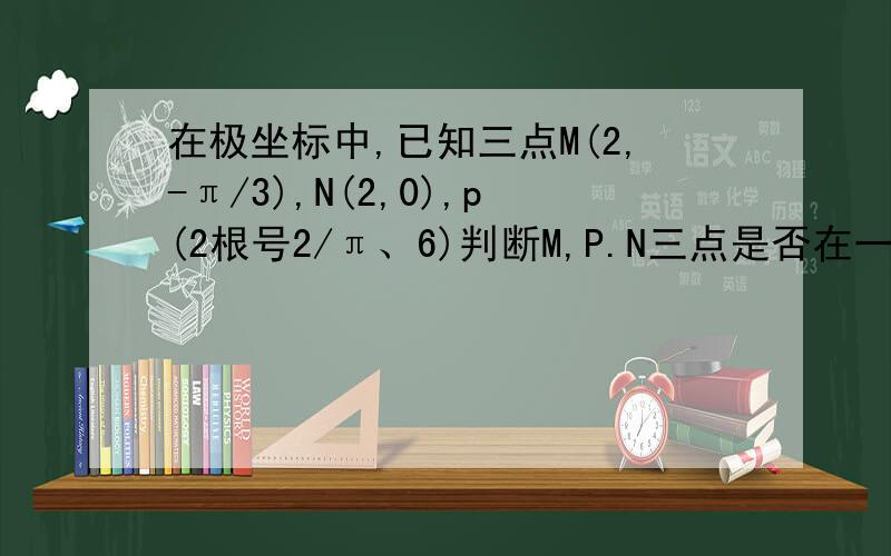 在极坐标中,已知三点M(2,-π/3),N(2,0),p(2根号2/π、6)判断M,P.N三点是否在一条直线上急