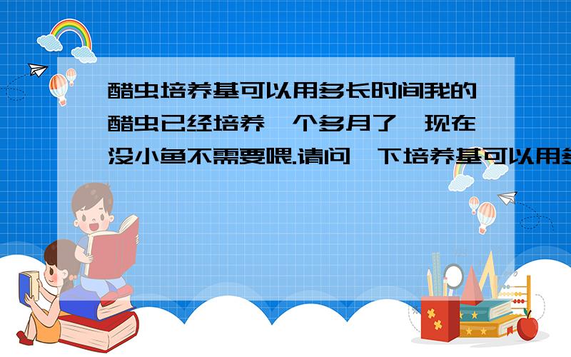 醋虫培养基可以用多长时间我的醋虫已经培养一个多月了,现在没小鱼不需要喂.请问一下培养基可以用多长时间.