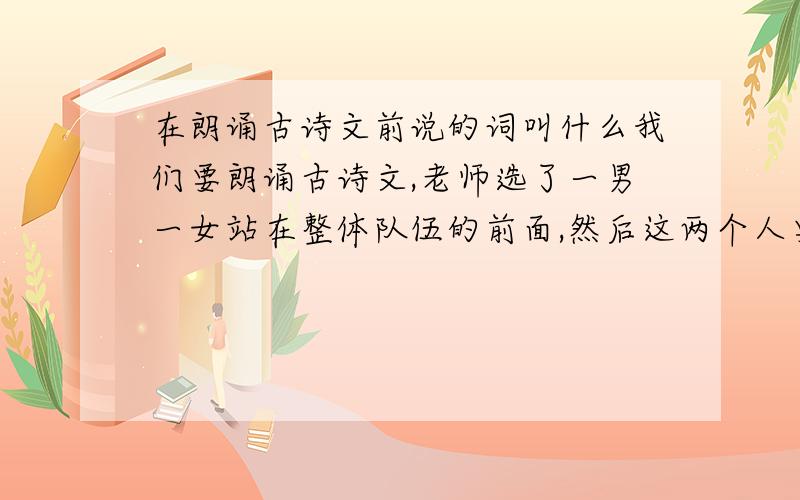 在朗诵古诗文前说的词叫什么我们要朗诵古诗文,老师选了一男一女站在整体队伍的前面,然后这两个人要在大家朗诵前说一些关于这首诗或是这首诗的作者的话,问,在这里说的话术语是什么?