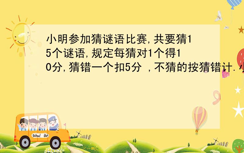 小明参加猜谜语比赛,共要猜15个谜语,规定每猜对1个得10分,猜错一个扣5分 ,不猜的按猜错计.小明最后得了90分 ,他猜对了多少个?