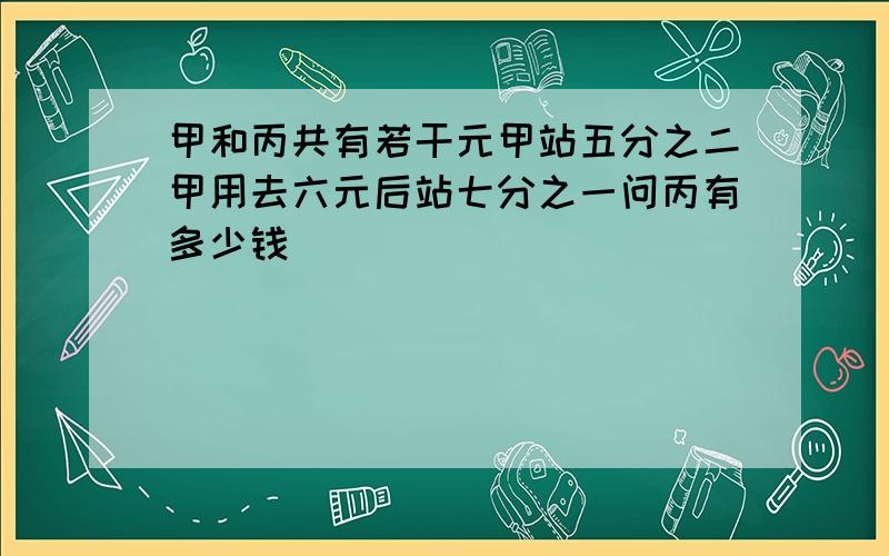 甲和丙共有若干元甲站五分之二甲用去六元后站七分之一问丙有多少钱