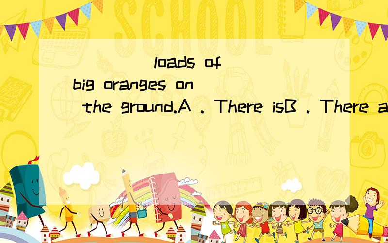 ____ loads of big oranges on the ground.A . There isB . There areC . There will beD . There were 请问为什么用there are?