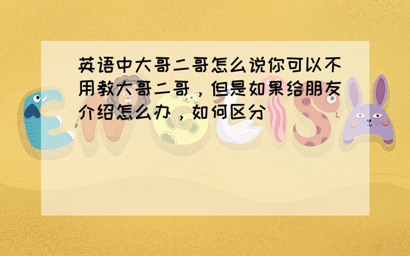 英语中大哥二哥怎么说你可以不用教大哥二哥，但是如果给朋友介绍怎么办，如何区分