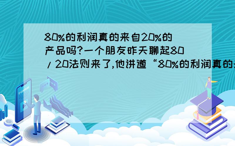 80%的利润真的来自20%的产品吗?一个朋友昨天聊起80/20法则来了,他讲道“80%的利润真的来自20%的产品”.我们就这个问题讨论了半天,谁也没能说服谁.结果不欢而散.