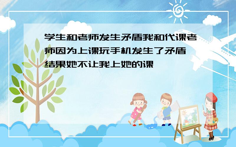 学生和老师发生矛盾我和代课老师因为上课玩手机发生了矛盾,结果她不让我上她的课