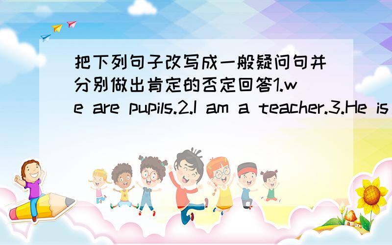 把下列句子改写成一般疑问句并分别做出肯定的否定回答1.we are pupils.2.I am a teacher.3.He is tall and handsome.4.There are some bread on the table 5.There is a book and two pens on zhe desk6.My father works in the factory.7.She