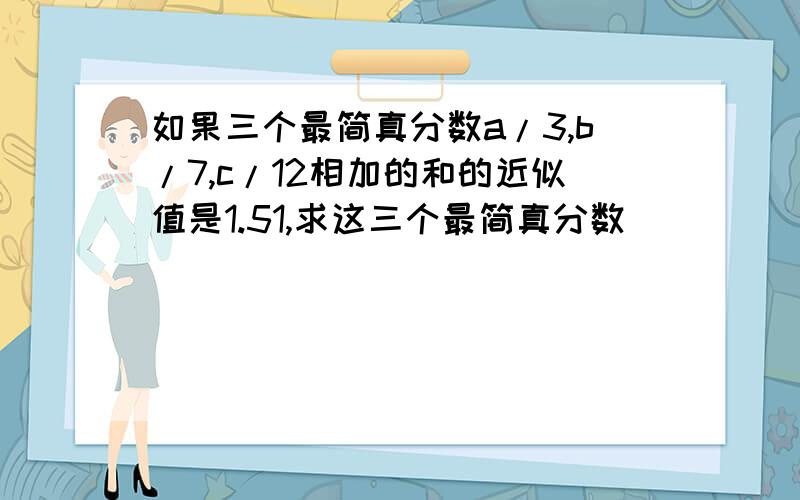 如果三个最简真分数a/3,b/7,c/12相加的和的近似值是1.51,求这三个最简真分数