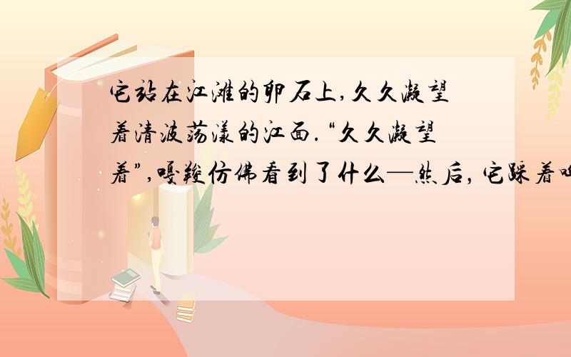 它站在江滩的卵石上,久久凝望着清波荡漾的江面.“久久凝望着”,嘎羧仿佛看到了什么—然后，它踩着哗哗流淌的江水，走到一快龟形礁石上亲了又亲，许久，又昂起头来，向天边那轮火红