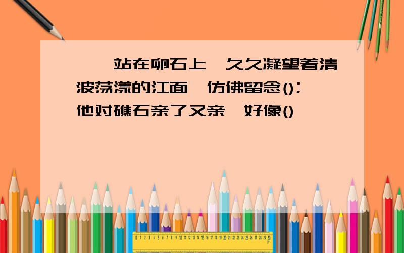 嘎羧站在卵石上,久久凝望着清波荡漾的江面,仿佛留念();他对礁石亲了又亲,好像()