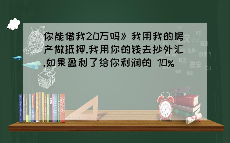 你能借我20万吗》我用我的房产做抵押.我用你的钱去抄外汇,如果盈利了给你利润的 10%