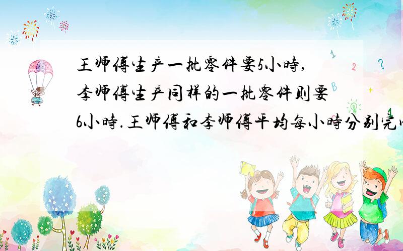 王师傅生产一批零件要5小时,李师傅生产同样的一批零件则要6小时.王师傅和李师傅平均每小时分别完成这批零件的几分之几     要有算式