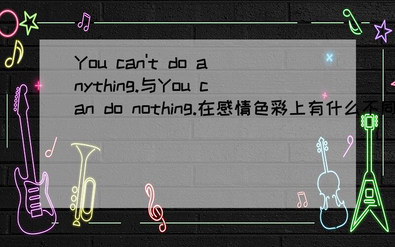 You can't do anything.与You can do nothing.在感情色彩上有什么不同?