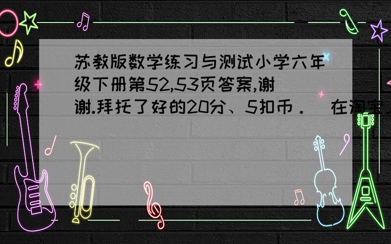 苏教版数学练习与测试小学六年级下册第52,53页答案,谢谢.拜托了好的20分、5扣币。（在淘宝上购买到你账号里）我已经写完了