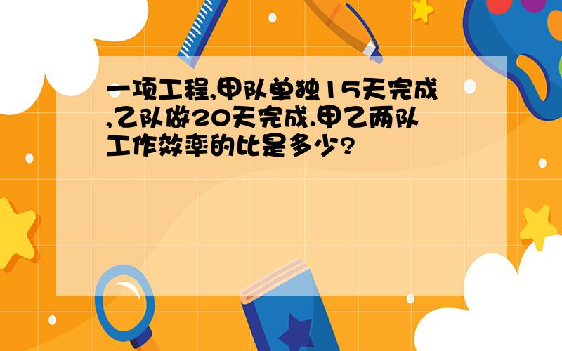 一项工程,甲队单独15天完成,乙队做20天完成.甲乙两队工作效率的比是多少?