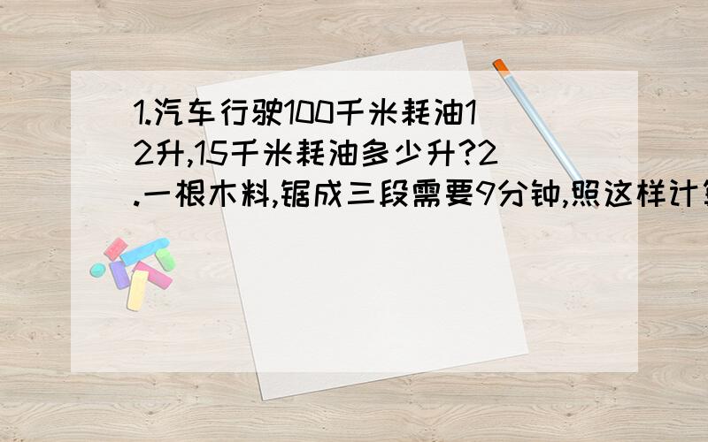 1.汽车行驶100千米耗油12升,15千米耗油多少升?2.一根木料,锯成三段需要9分钟,照这样计算,如果锯成5段,需要多少分钟?