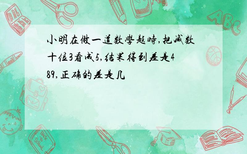 小明在做一道数学题时,把减数十位3看成5,结果得到差是489,正确的差是几