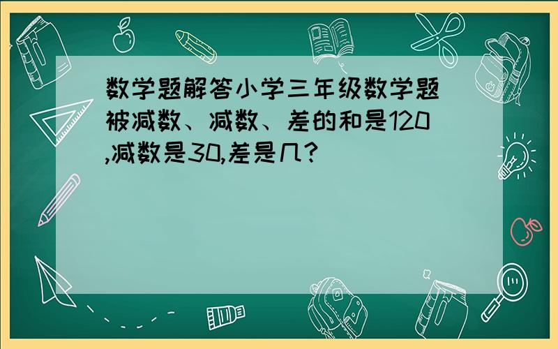 数学题解答小学三年级数学题 被减数、减数、差的和是120,减数是30,差是几?