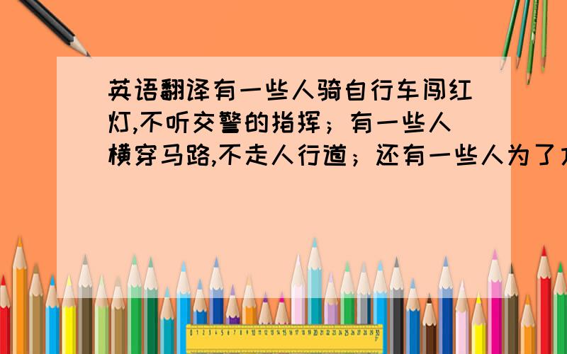 英语翻译有一些人骑自行车闯红灯,不听交警的指挥；有一些人横穿马路,不走人行道；还有一些人为了方便就翻护栏,阻碍交通；另外还有一些人酒后驾驶,这样既损害公共设施,又会有安全隐